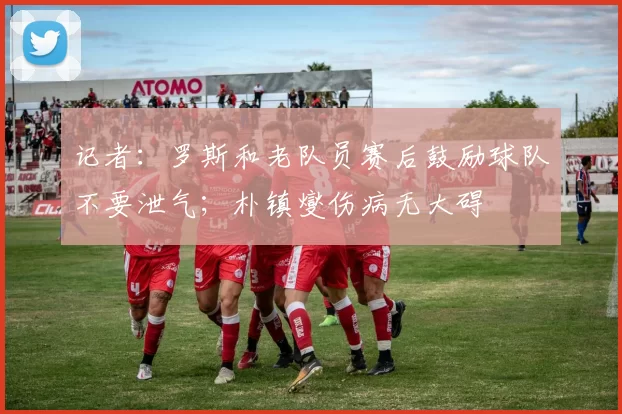 记者：罗斯和老队员赛后鼓励球队不要泄气；朴镇燮伤病无大碍