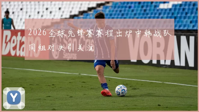 2026全球先锋赛赛程出炉中韩战队同组对决引关注