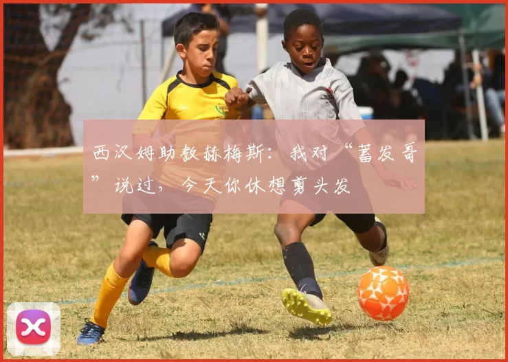 西汉姆助教赫梅斯：我对“蓄发哥”说过，今天你休想剪头发