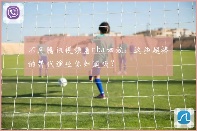 不用腾讯视频看nba回放，这些超棒的替代途径你知道吗？