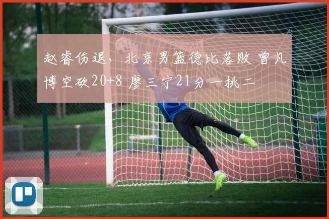 赵睿伤退，北京男篮德比落败 曾凡博空砍20+8 廖三宁21分一挑二