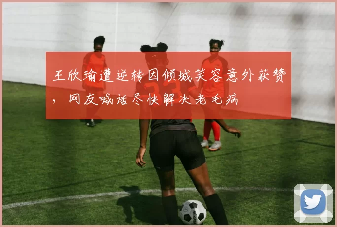 王欣瑜遭逆转因倾城笑容意外获赞，网友喊话尽快解决老毛病