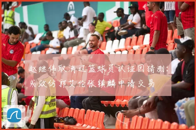 赵继伟取消辽篮球员认证因猜测：或效仿郭艾伦张镇麟申请交易