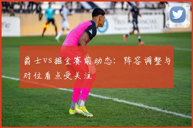 爵士vs掘金赛前动态：阵容调整与对位看点受关注