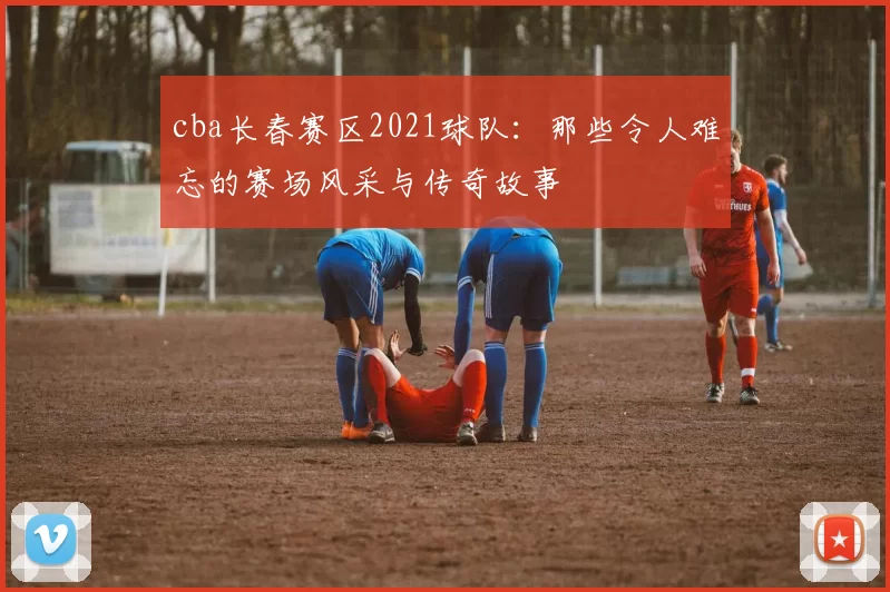 cba长春赛区2021球队：那些令人难忘的赛场风采与传奇故事