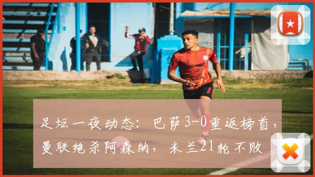 足坛一夜动态：巴萨3-0重返榜首，曼联绝杀阿森纳，米兰21轮不败