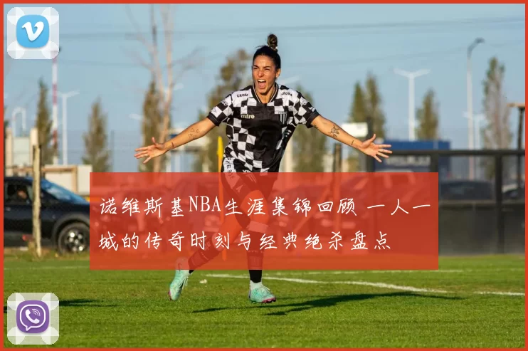 诺维斯基NBA生涯集锦回顾 一人一城的传奇时刻与经典绝杀盘点