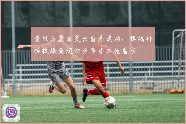 曼联马夏尔复出首秀建功，锋线补强提振英超积分争夺本轮看点