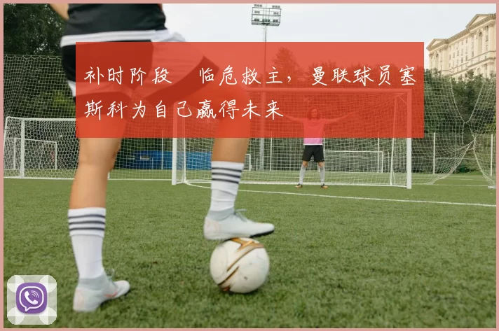 补时阶段​临危救主，曼联球员塞斯科为自己赢得未来