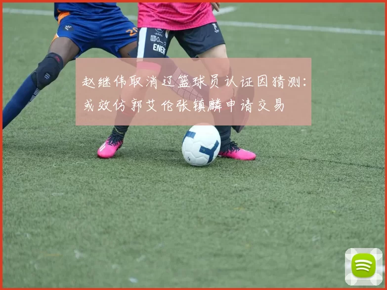 赵继伟取消辽篮球员认证因猜测：或效仿郭艾伦张镇麟申请交易