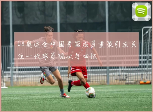 08奥运会中国男篮成员重聚引发关注一代球员现状与回忆