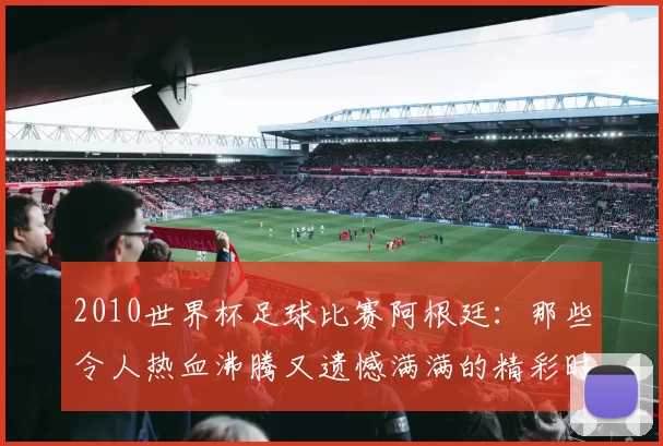 2010世界杯足球比赛阿根廷：那些令人热血沸腾又遗憾满满的精彩时刻
