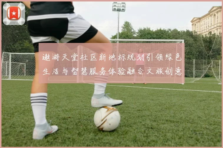 遨游天堂社区新地标规划引领绿色生活与智慧服务体验融合文旅创意共