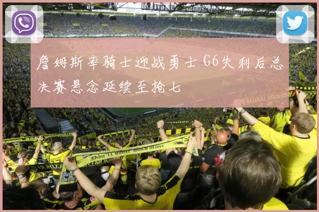詹姆斯率骑士迎战勇士 G6失利后总决赛悬念延续至抢七