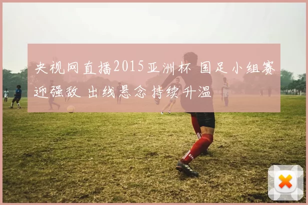 央视网直播2015亚洲杯 国足小组赛迎强敌 出线悬念持续升温