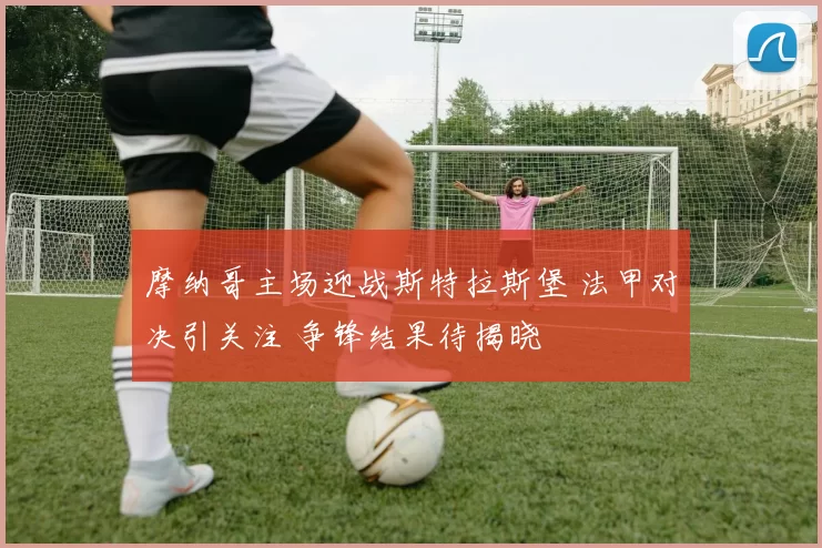 摩纳哥主场迎战斯特拉斯堡 法甲对决引关注 争锋结果待揭晓