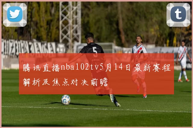 腾讯直播nba102tv5月14日最新赛程解析及焦点对决前瞻