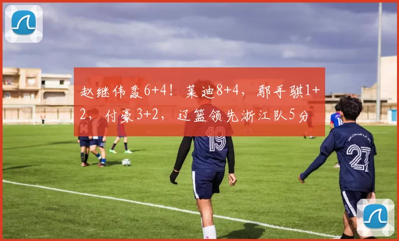 赵继伟轰6+4！莱迪8+4，鄢手骐1+2，付豪3+2，辽篮领先浙江队5分