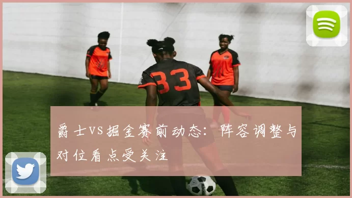 爵士vs掘金赛前动态：阵容调整与对位看点受关注