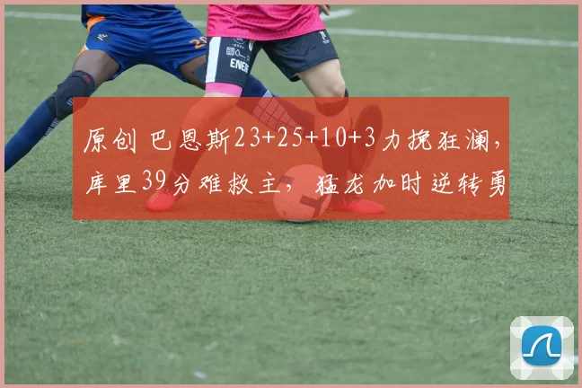 原创 巴恩斯23+25+10+3力挽狂澜，库里39分难救主，猛龙加时逆转勇士