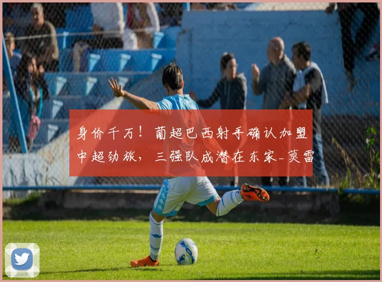 身价千万！葡超巴西射手确认加盟中超劲旅，三强队成潜在东家_莫雷伦斯_吉列尔梅_葡萄牙