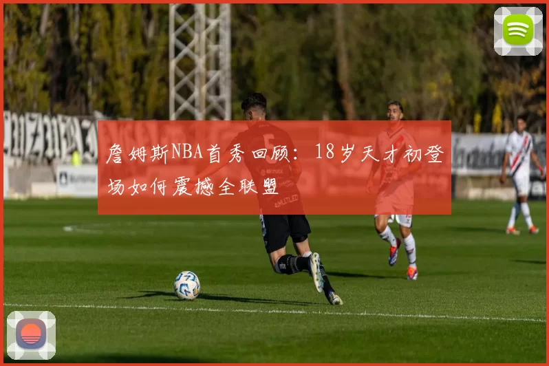 詹姆斯NBA首秀回顾：18岁天才初登场如何震撼全联盟