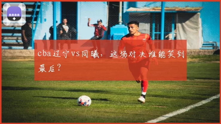 cba辽宁vs同曦，这场对决谁能笑到最后？