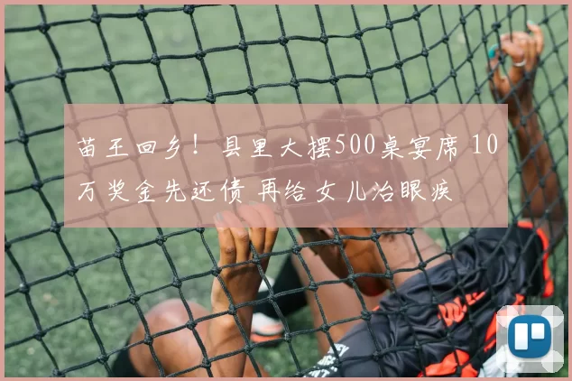 苗王回乡！县里大摆500桌宴席 10万奖金先还债 再给女儿治眼疾