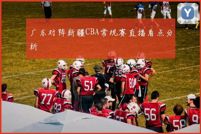 广东对阵新疆CBA常规赛直播看点分析