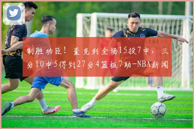 制胜功臣！奎克利全场15投7中，三分10中5得到27分4篮板7助-NBA新闻
