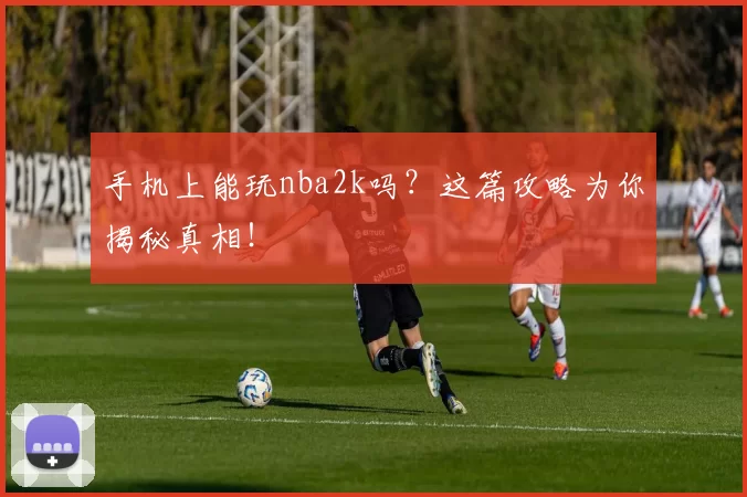 手机上能玩nba2k吗？这篇攻略为你揭秘真相！