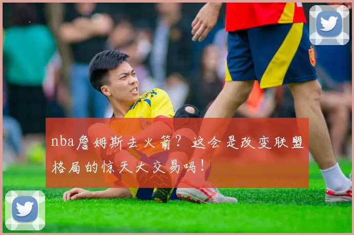 nba詹姆斯去火箭？这会是改变联盟格局的惊天大交易吗！