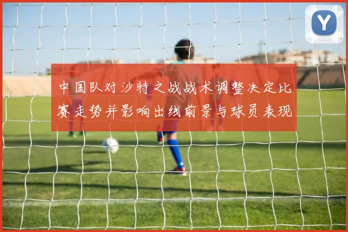 中国队对沙特之战战术调整决定比赛走势并影响出线前景与球员表现