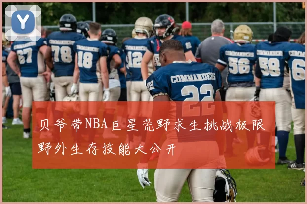 贝爷带NBA巨星荒野求生挑战极限 野外生存技能大公开