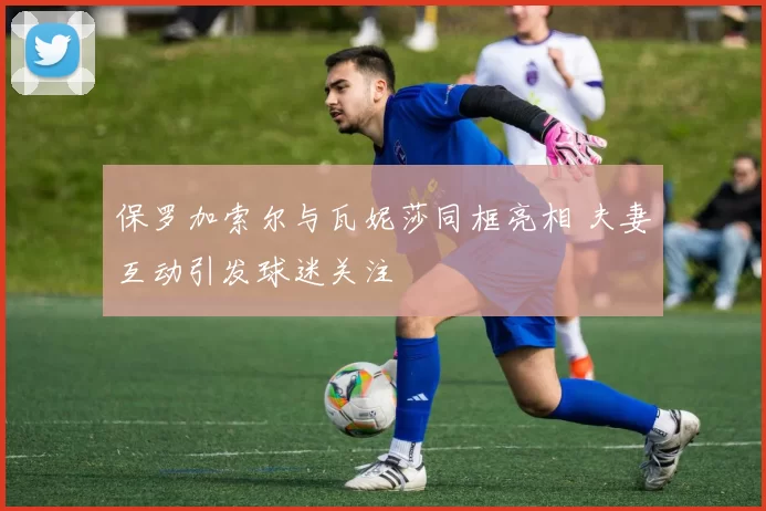 保罗加索尔与瓦妮莎同框亮相 夫妻互动引发球迷关注