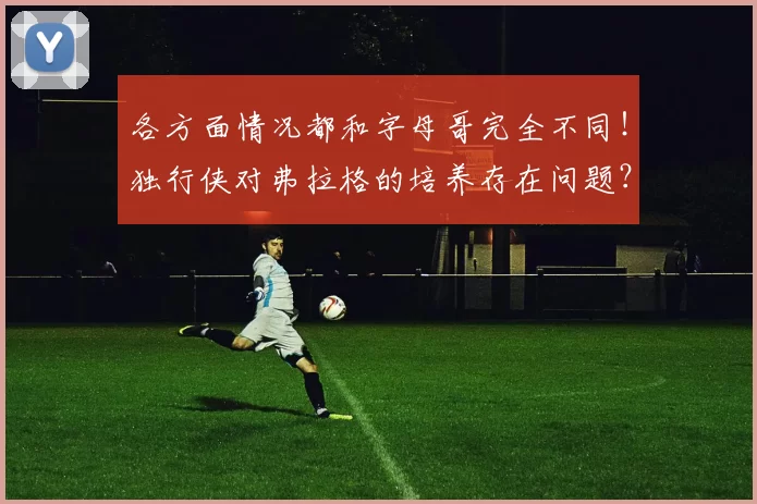 各方面情况都和字母哥完全不同！独行侠对弗拉格的培养存在问题？