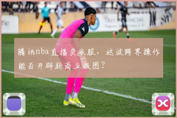 腾讯nba直播卖衣服，这波跨界操作能否开辟新商业版图？