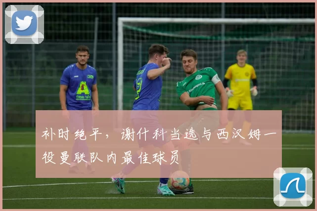 补时绝平，谢什科当选与西汉姆一役曼联队内最佳球员