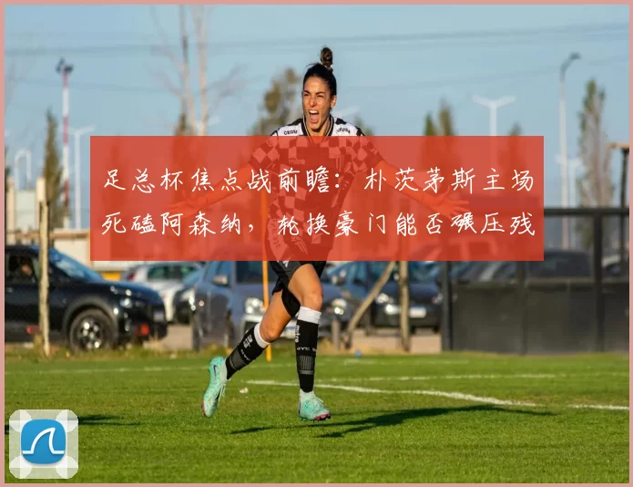 足总杯焦点战前瞻：朴茨茅斯主场死磕阿森纳，轮换豪门能否碾压残阵英冠队？_朴次茅斯_比赛