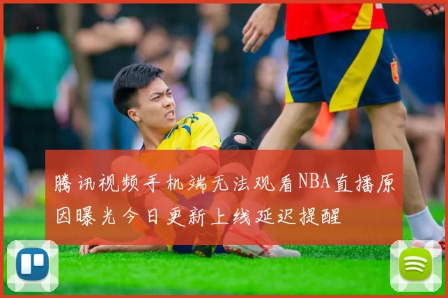 腾讯视频手机端无法观看NBA直播原因曝光今日更新上线延迟提醒