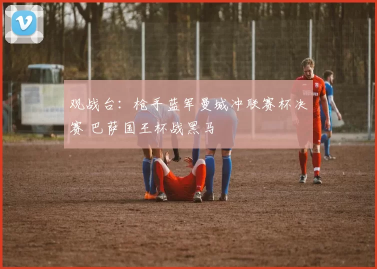 观战台：枪手蓝军曼城冲联赛杯决赛 巴萨国王杯战黑马