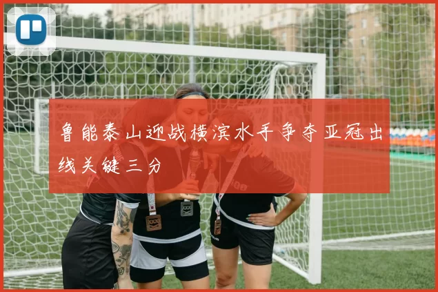 鲁能泰山迎战横滨水手争夺亚冠出线关键三分