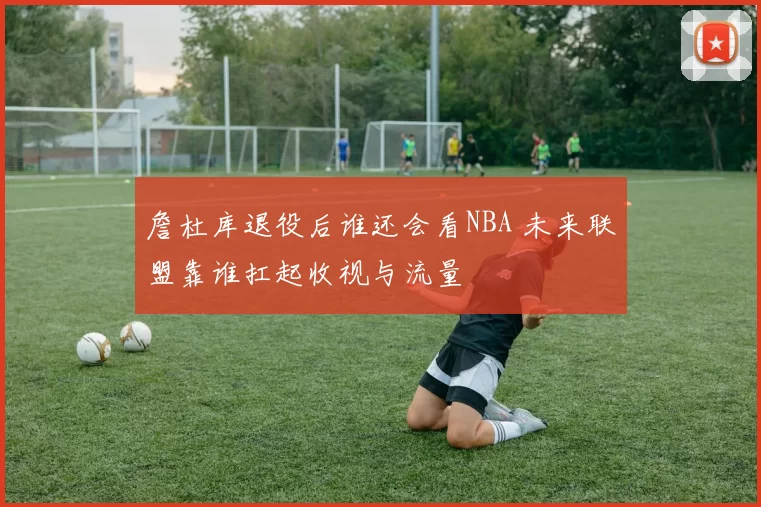 詹杜库退役后谁还会看NBA 未来联盟靠谁扛起收视与流量