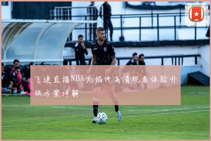 飞速直播NBA无插件高清观看体验升级方案详解