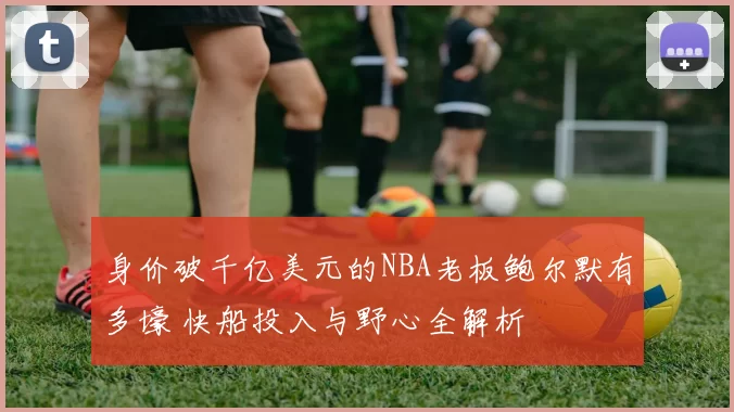 身价破千亿美元的NBA老板鲍尔默有多壕 快船投入与野心全解析