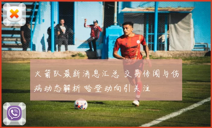 火箭队最新消息汇总 交易传闻与伤病动态解析 哈登动向引关注