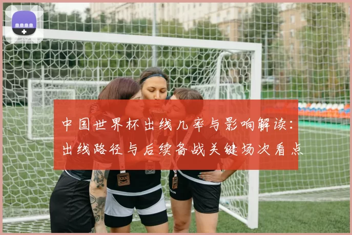 中国世界杯出线几率与影响解读：出线路径与后续备战关键场次看点