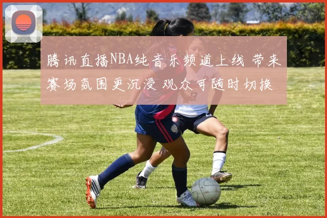 腾讯直播NBA纯音乐频道上线 带来赛场氛围更沉浸 观众可随时切换