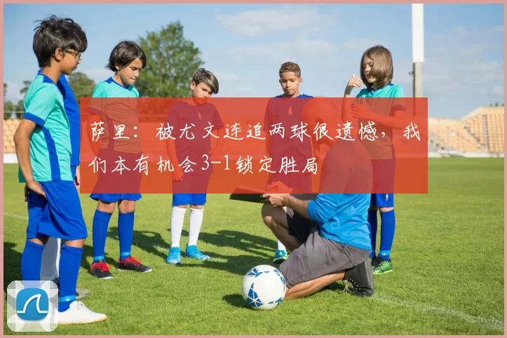 萨里：被尤文连追两球很遗憾，我们本有机会3-1锁定胜局