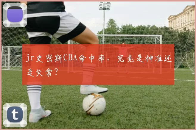 jr史密斯CBA命中率，究竟是神准还是失常？